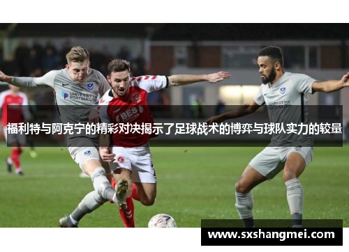 福利特与阿克宁的精彩对决揭示了足球战术的博弈与球队实力的较量